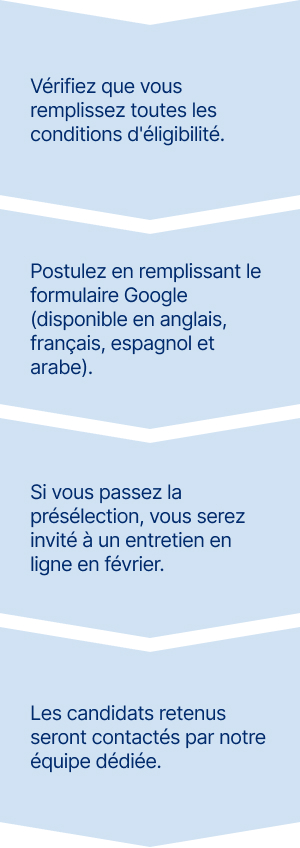 1. Vérifiez que vous remplissez toutes les conditions d'éligibilité.
2. Postulez en remplissant le formulaire Google (disponible en anglais, français, espagnol et arabe).
3. Si vous passez la présélection, vous serez invité à un entretien en ligne en février.
4. Les candidats retenus seront contactés par notre équipe dédiée.
