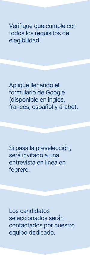 Primero, verifique que cumple con todos los requisitos de elegibilidad. 
Segundo, aplique llenando el formulario de Google (disponible en inglés, francés, español y árabe). 
Tercero, si pasa la preselección, será invitado a una entrevista en línea en febrero.
Finalmente, los candidatos seleccionados serán contactados por nuestro equipo dedicado.