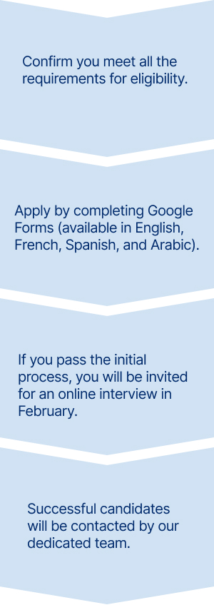 First, Confirm you meet all the requirements for eligibility 
Second, Apply by completing the Google Forms (available in English, French, Spanish, and Arabic)
Third, If you pass the initial process, you will be invited  for an online interview
Finally, Successful candidates will be contacted by our dedicated team